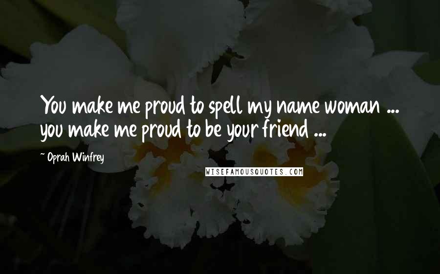 Oprah Winfrey Quotes: You make me proud to spell my name woman ... you make me proud to be your friend ...