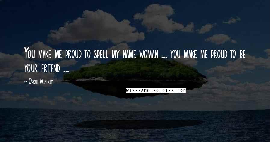 Oprah Winfrey Quotes: You make me proud to spell my name woman ... you make me proud to be your friend ...