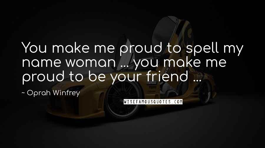 Oprah Winfrey Quotes: You make me proud to spell my name woman ... you make me proud to be your friend ...