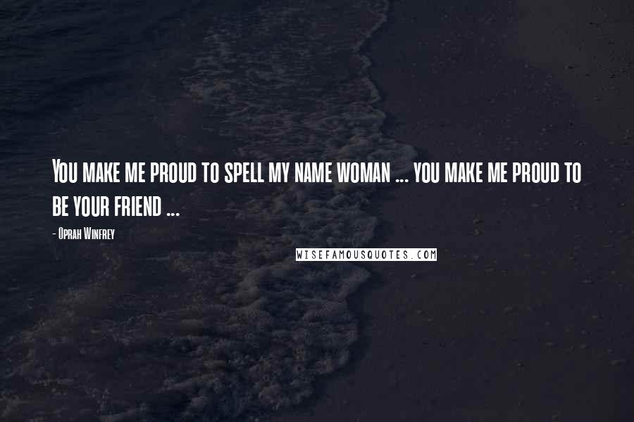 Oprah Winfrey Quotes: You make me proud to spell my name woman ... you make me proud to be your friend ...