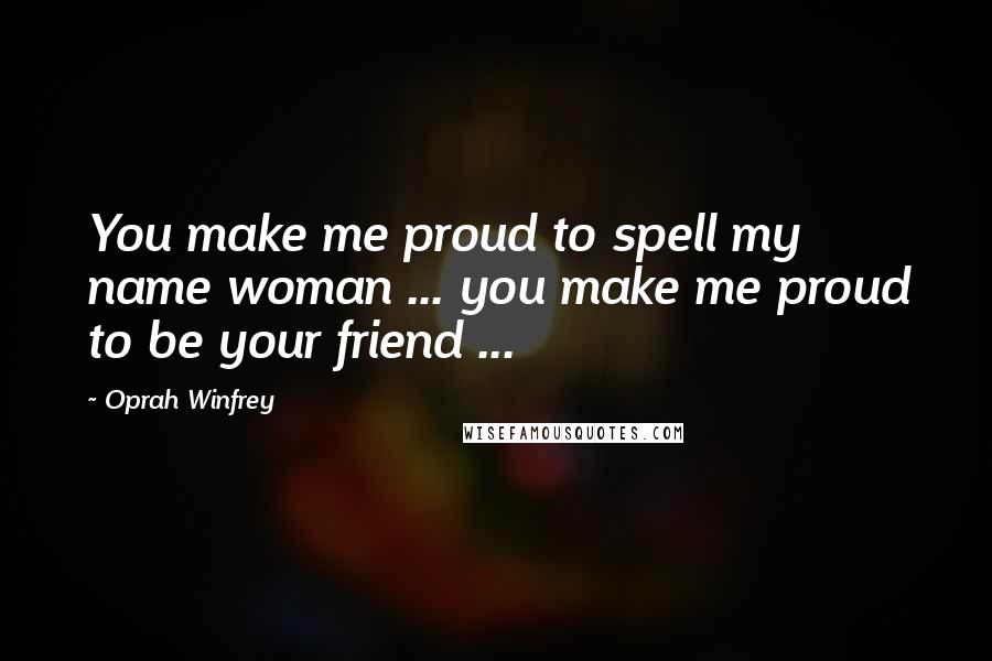 Oprah Winfrey Quotes: You make me proud to spell my name woman ... you make me proud to be your friend ...