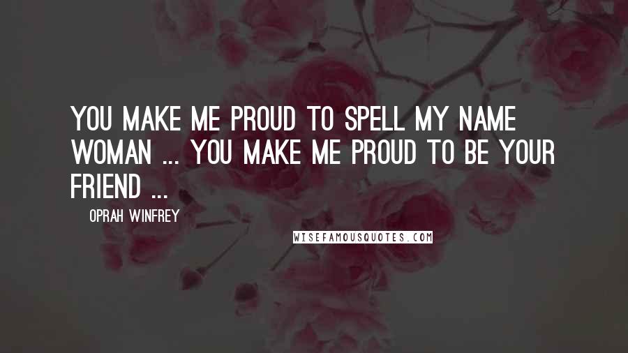 Oprah Winfrey Quotes: You make me proud to spell my name woman ... you make me proud to be your friend ...