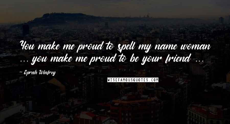 Oprah Winfrey Quotes: You make me proud to spell my name woman ... you make me proud to be your friend ...