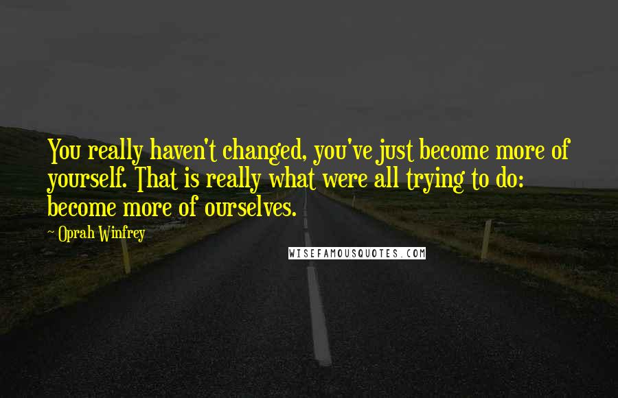 Oprah Winfrey Quotes: You really haven't changed, you've just become more of yourself. That is really what were all trying to do: become more of ourselves.