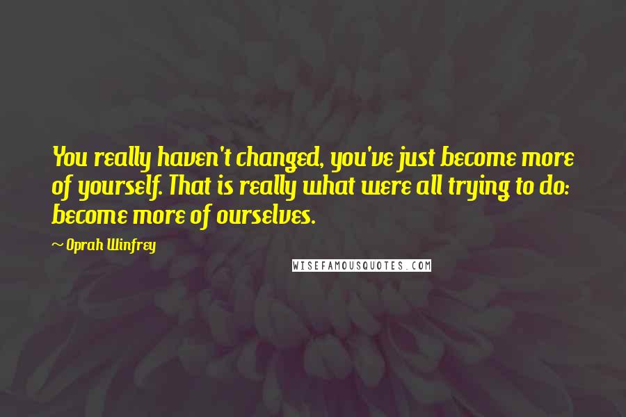 Oprah Winfrey Quotes: You really haven't changed, you've just become more of yourself. That is really what were all trying to do: become more of ourselves.