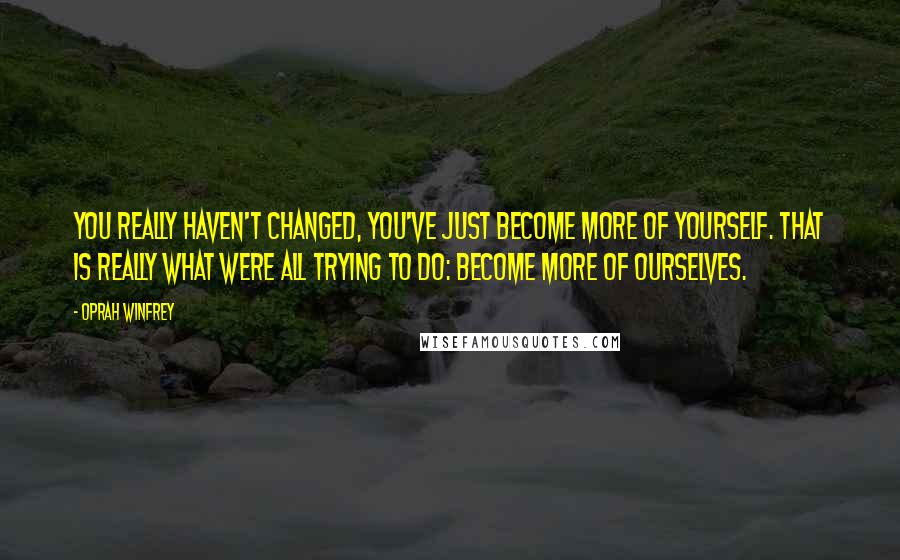 Oprah Winfrey Quotes: You really haven't changed, you've just become more of yourself. That is really what were all trying to do: become more of ourselves.