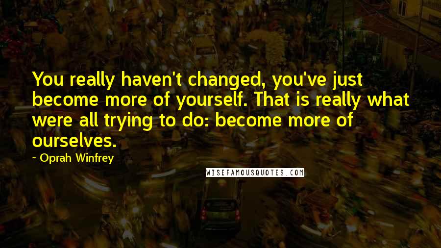 Oprah Winfrey Quotes: You really haven't changed, you've just become more of yourself. That is really what were all trying to do: become more of ourselves.