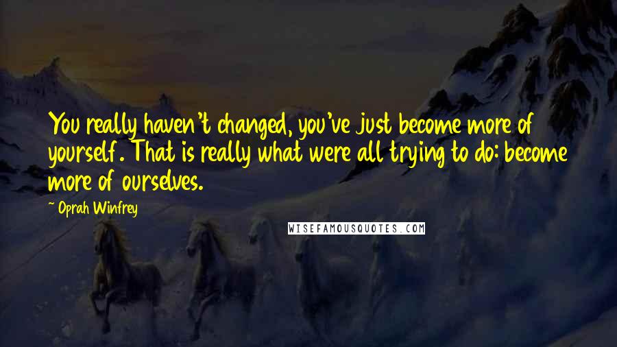 Oprah Winfrey Quotes: You really haven't changed, you've just become more of yourself. That is really what were all trying to do: become more of ourselves.