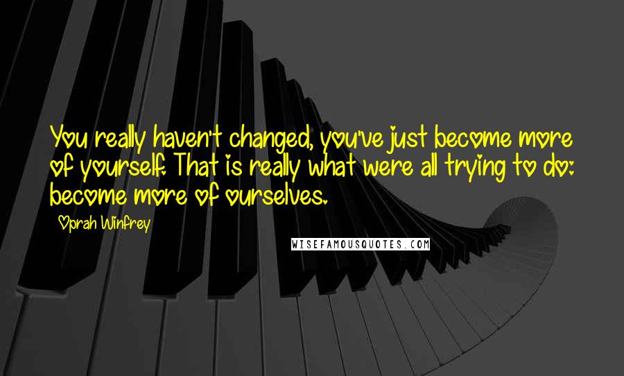 Oprah Winfrey Quotes: You really haven't changed, you've just become more of yourself. That is really what were all trying to do: become more of ourselves.