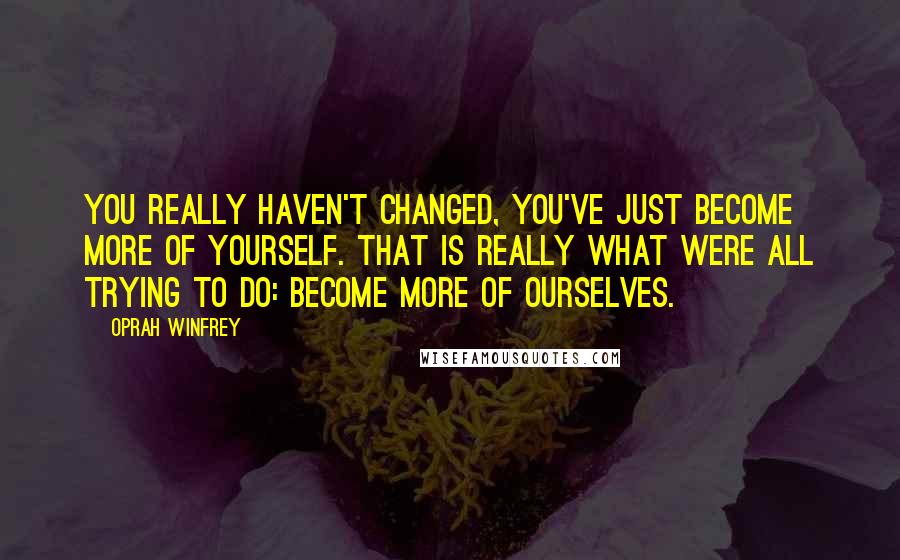 Oprah Winfrey Quotes: You really haven't changed, you've just become more of yourself. That is really what were all trying to do: become more of ourselves.