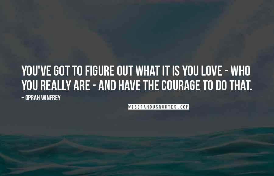 Oprah Winfrey Quotes: You've got to figure out what it is you love - who you really are - and have the courage to do that.