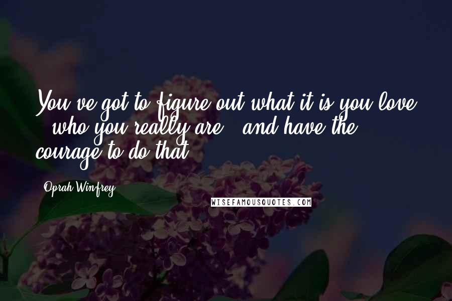 Oprah Winfrey Quotes: You've got to figure out what it is you love - who you really are - and have the courage to do that.