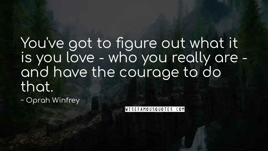 Oprah Winfrey Quotes: You've got to figure out what it is you love - who you really are - and have the courage to do that.