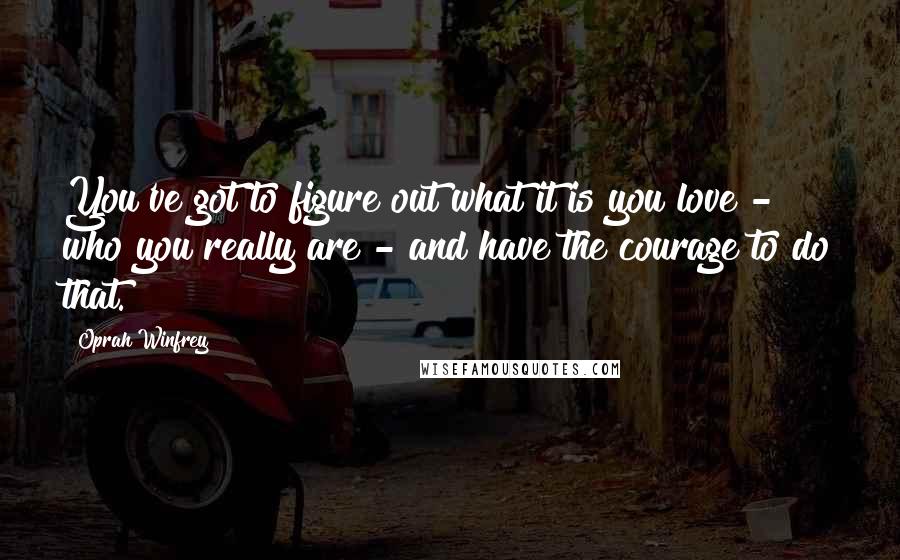 Oprah Winfrey Quotes: You've got to figure out what it is you love - who you really are - and have the courage to do that.