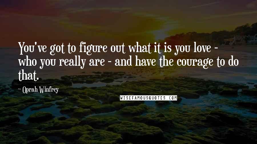 Oprah Winfrey Quotes: You've got to figure out what it is you love - who you really are - and have the courage to do that.