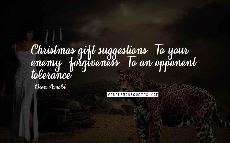 Oren Arnold Quotes: Christmas gift suggestions: To your enemy, forgiveness. To an opponent, tolerance.