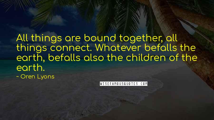Oren Lyons Quotes: All things are bound together, all things connect. Whatever befalls the earth, befalls also the children of the earth.