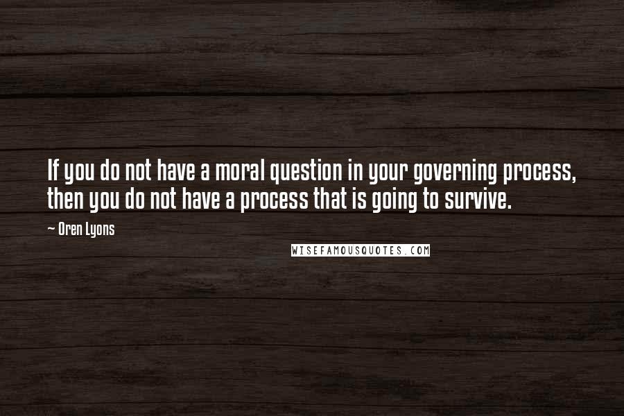 Oren Lyons Quotes: If you do not have a moral question in your governing process, then you do not have a process that is going to survive.