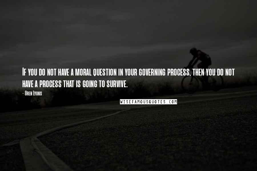 Oren Lyons Quotes: If you do not have a moral question in your governing process, then you do not have a process that is going to survive.