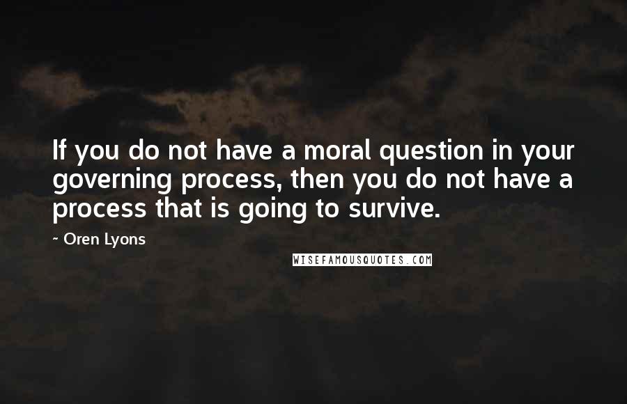 Oren Lyons Quotes: If you do not have a moral question in your governing process, then you do not have a process that is going to survive.