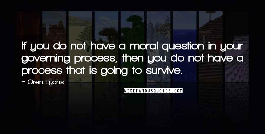 Oren Lyons Quotes: If you do not have a moral question in your governing process, then you do not have a process that is going to survive.