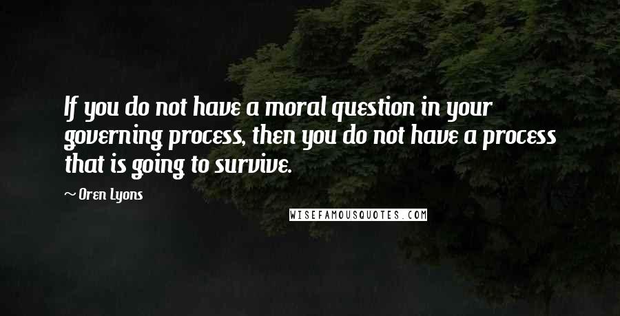 Oren Lyons Quotes: If you do not have a moral question in your governing process, then you do not have a process that is going to survive.