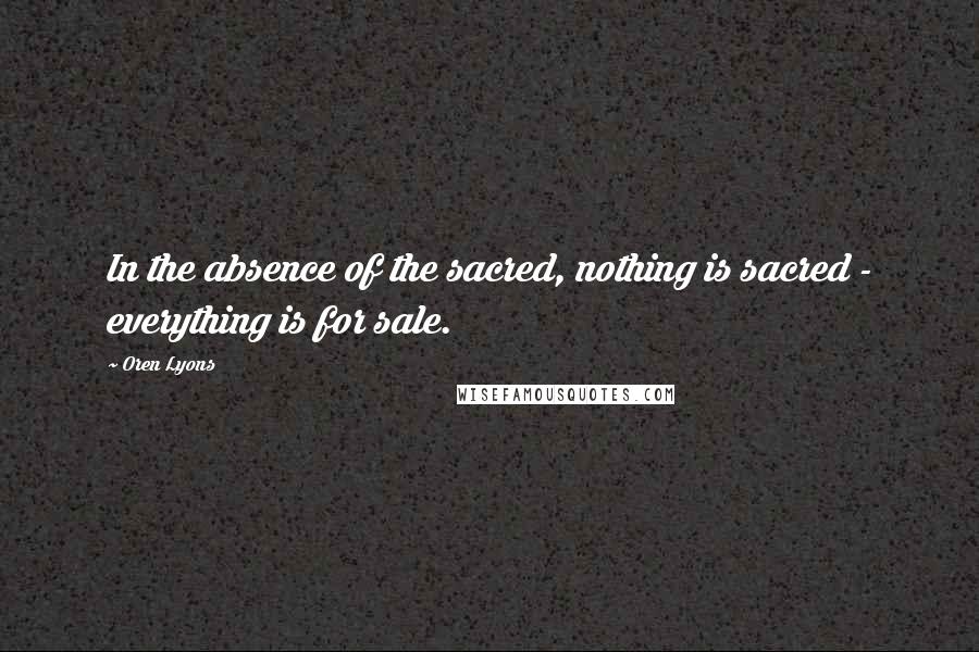 Oren Lyons Quotes: In the absence of the sacred, nothing is sacred - everything is for sale.