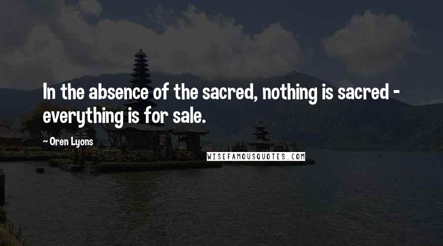 Oren Lyons Quotes: In the absence of the sacred, nothing is sacred - everything is for sale.