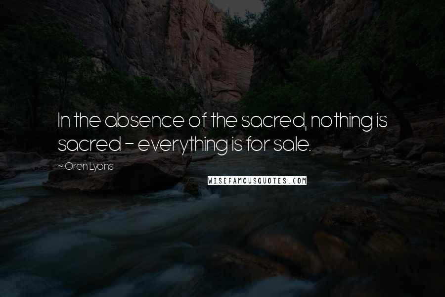 Oren Lyons Quotes: In the absence of the sacred, nothing is sacred - everything is for sale.