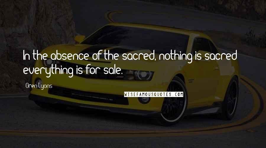 Oren Lyons Quotes: In the absence of the sacred, nothing is sacred - everything is for sale.