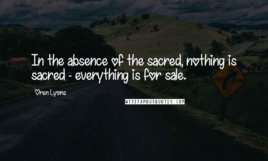 Oren Lyons Quotes: In the absence of the sacred, nothing is sacred - everything is for sale.