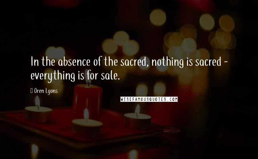 Oren Lyons Quotes: In the absence of the sacred, nothing is sacred - everything is for sale.