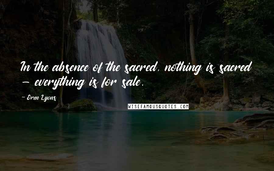 Oren Lyons Quotes: In the absence of the sacred, nothing is sacred - everything is for sale.