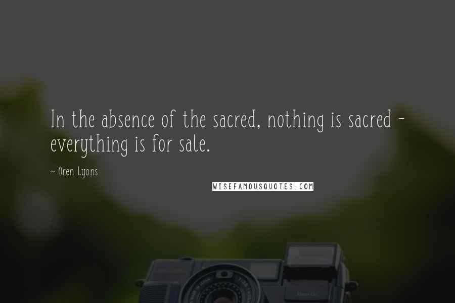 Oren Lyons Quotes: In the absence of the sacred, nothing is sacred - everything is for sale.