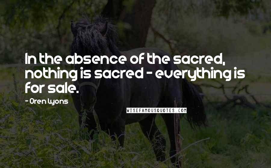 Oren Lyons Quotes: In the absence of the sacred, nothing is sacred - everything is for sale.