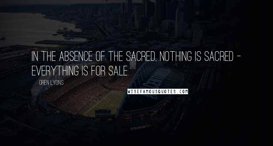 Oren Lyons Quotes: In the absence of the sacred, nothing is sacred - everything is for sale.