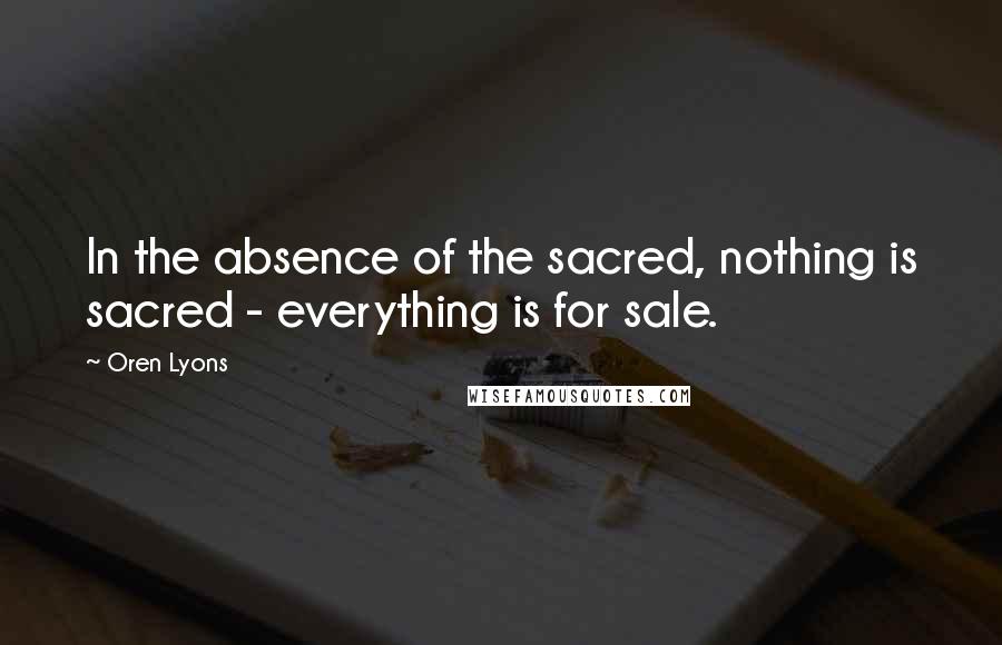 Oren Lyons Quotes: In the absence of the sacred, nothing is sacred - everything is for sale.