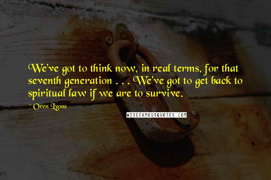 Oren Lyons Quotes: We've got to think now, in real terms, for that seventh generation . . . We've got to get back to spiritual law if we are to survive.