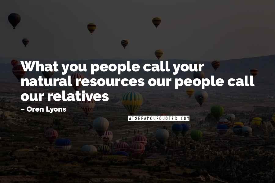 Oren Lyons Quotes: What you people call your natural resources our people call our relatives