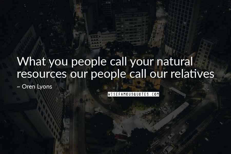 Oren Lyons Quotes: What you people call your natural resources our people call our relatives