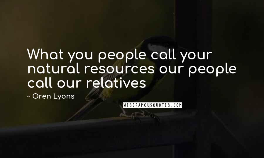 Oren Lyons Quotes: What you people call your natural resources our people call our relatives