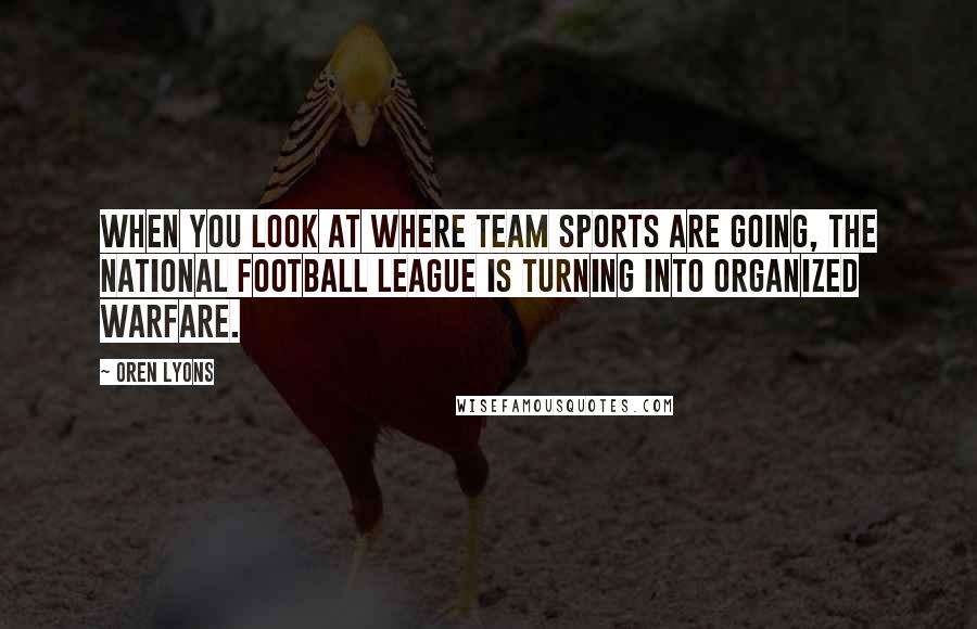 Oren Lyons Quotes: When you look at where team sports are going, the National Football League is turning into organized warfare.
