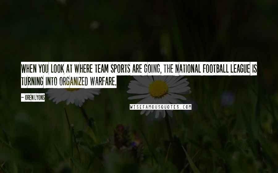 Oren Lyons Quotes: When you look at where team sports are going, the National Football League is turning into organized warfare.