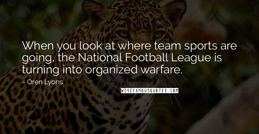 Oren Lyons Quotes: When you look at where team sports are going, the National Football League is turning into organized warfare.