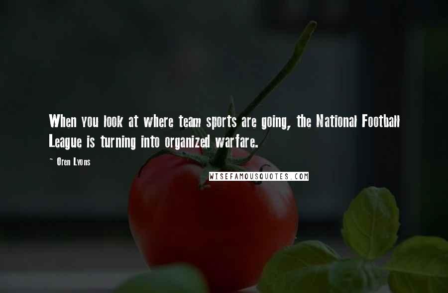 Oren Lyons Quotes: When you look at where team sports are going, the National Football League is turning into organized warfare.