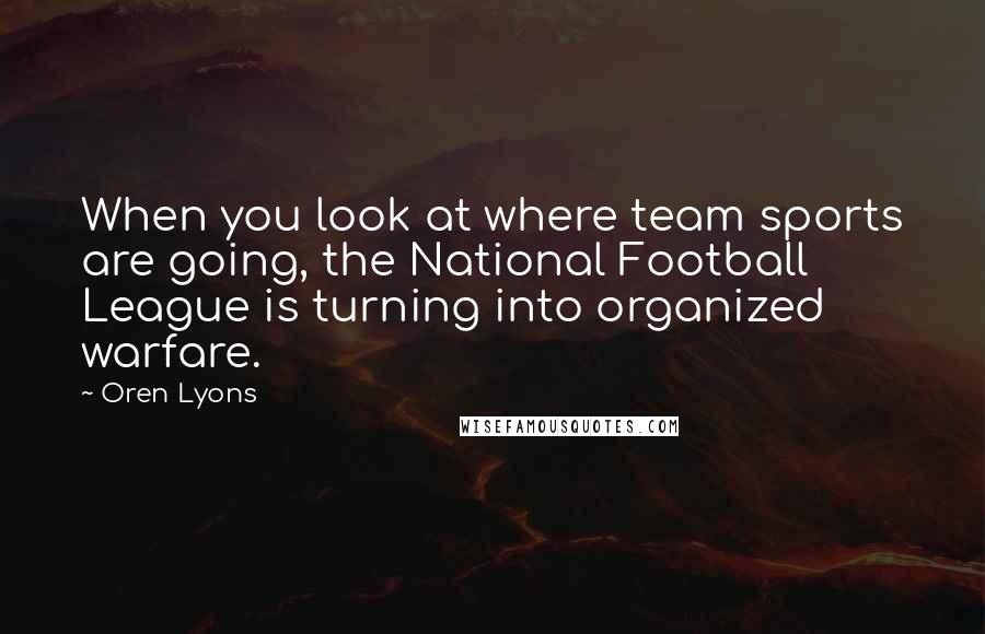 Oren Lyons Quotes: When you look at where team sports are going, the National Football League is turning into organized warfare.