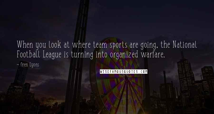 Oren Lyons Quotes: When you look at where team sports are going, the National Football League is turning into organized warfare.