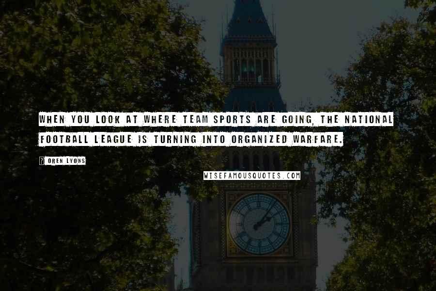 Oren Lyons Quotes: When you look at where team sports are going, the National Football League is turning into organized warfare.