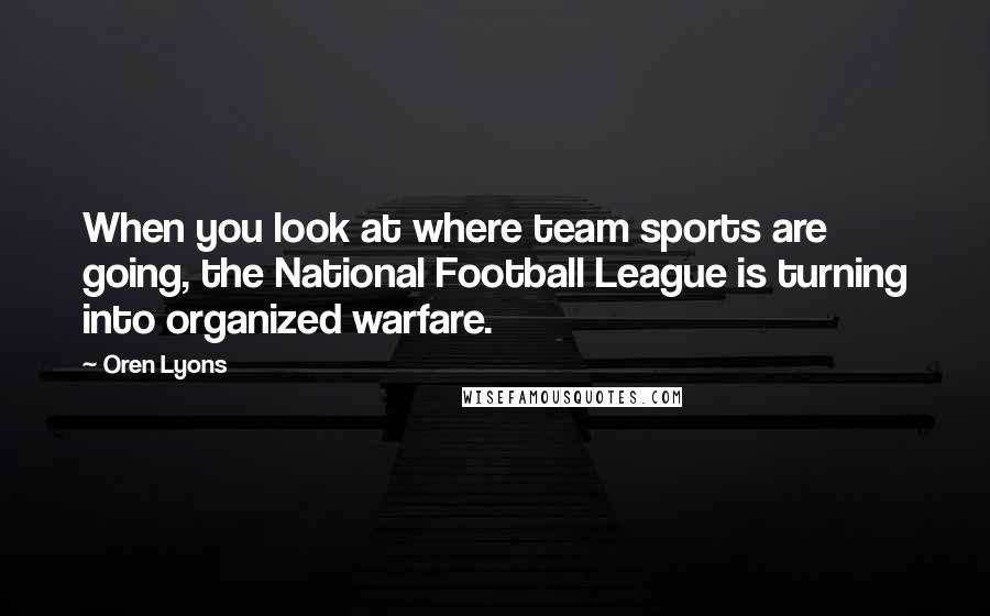Oren Lyons Quotes: When you look at where team sports are going, the National Football League is turning into organized warfare.