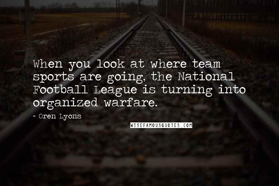 Oren Lyons Quotes: When you look at where team sports are going, the National Football League is turning into organized warfare.